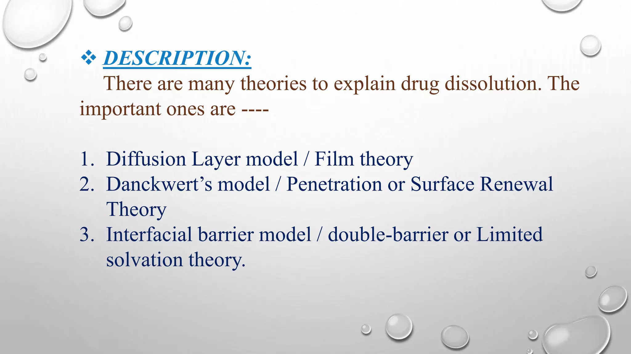  DESCRIPTION:
There are many theories to explain drug dissolution. The
important ones are ----
1. Diffusion Layer model / Film theory
2. Danckwert’s model / Penetration or Surface Renewal
Theory
3. Interfacial barrier model / double-barrier or Limited
solvation theory.
 