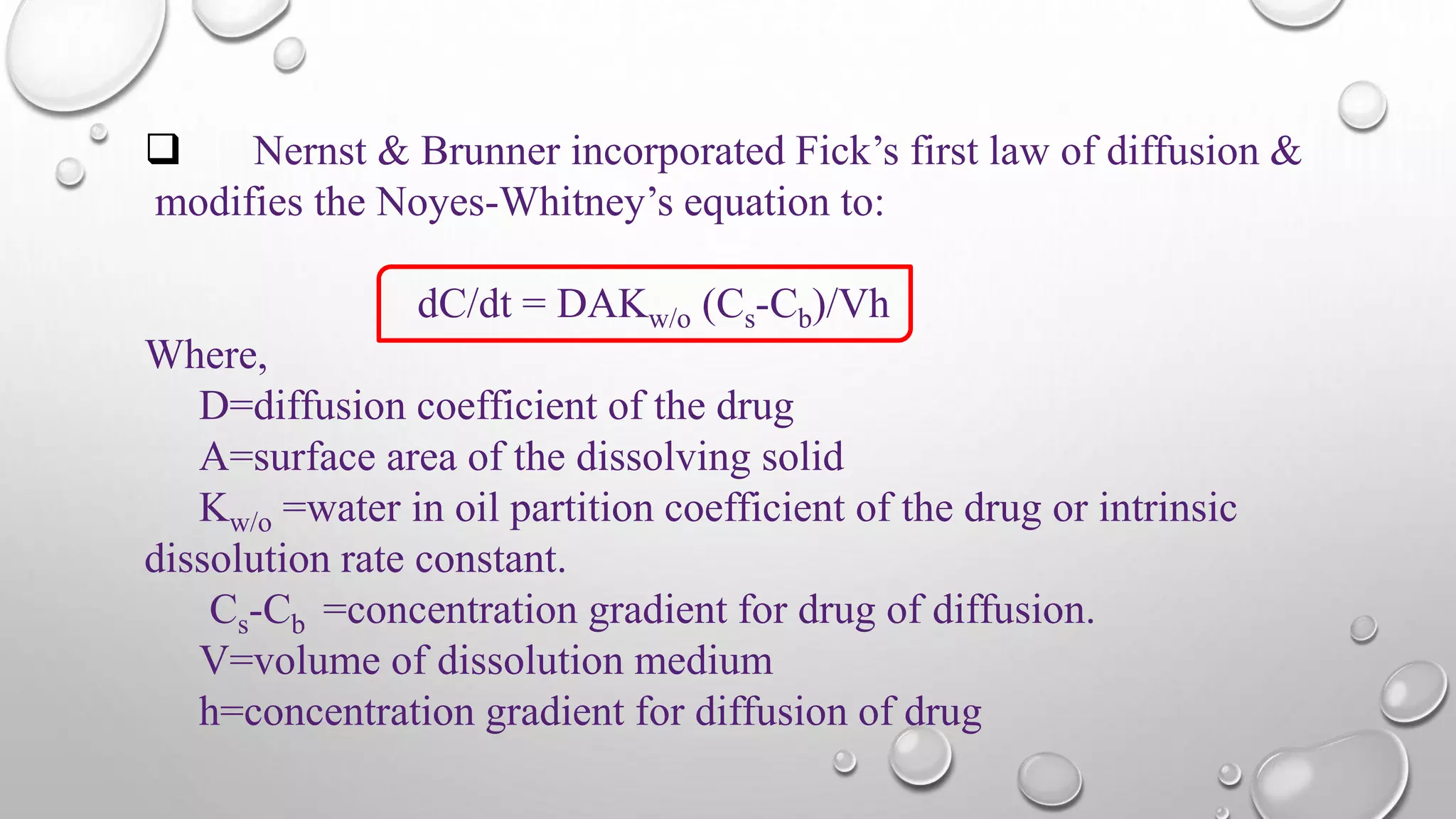  Nernst & Brunner incorporated Fick’s first law of diffusion &
modifies the Noyes-Whitney’s equation to:
dC/dt = DAKw/o (Cs-Cb)/Vh
Where,
D=diffusion coefficient of the drug
A=surface area of the dissolving solid
Kw/o =water in oil partition coefficient of the drug or intrinsic
dissolution rate constant.
Cs-Cb =concentration gradient for drug of diffusion.
V=volume of dissolution medium
h=concentration gradient for diffusion of drug
 