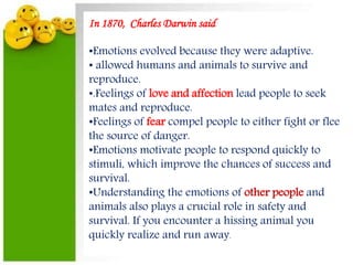 In 1870, Charles Darwin said
•Emotions evolved because they were adaptive.
• allowed humans and animals to survive and
reproduce.
•.Feelings of love and affection lead people to seek
mates and reproduce.
•Feelings of fear compel people to either fight or flee
the source of danger.
•Emotions motivate people to respond quickly to
stimuli, which improve the chances of success and
survival.
•Understanding the emotions of other people and
animals also plays a crucial role in safety and
survival. If you encounter a hissing animal you
quickly realize and run away.
 