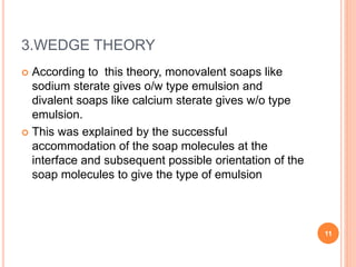 3.WEDGE THEORY
 According to this theory, monovalent soaps like
sodium sterate gives o/w type emulsion and
divalent soaps like calcium sterate gives w/o type
emulsion.
 This was explained by the successful
accommodation of the soap molecules at the
interface and subsequent possible orientation of the
soap molecules to give the type of emulsion
11
 