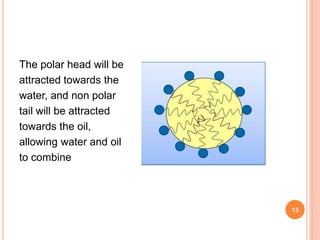 The polar head will be
attracted towards the
water, and non polar
tail will be attracted
towards the oil,
allowing water and oil
to combine
13
 