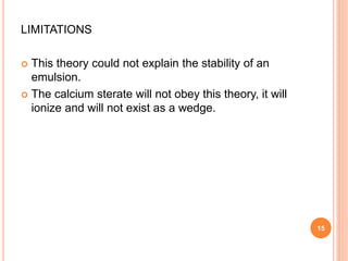 LIMITATIONS
 This theory could not explain the stability of an
emulsion.
 The calcium sterate will not obey this theory, it will
ionize and will not exist as a wedge.
15
 