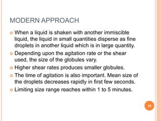 MODERN APPROACH
 When a liquid is shaken with another immiscible
liquid, the liquid in small quantities disperse as fine
droplets in another liquid which is in large quantity.
 Depending upon the agitation rate or the shear
used, the size of the globules vary.
 Higher shear rates produces smaller globules.
 The time of agitation is also important. Mean size of
the droplets decreases rapidly in first few seconds.
 Limiting size range reaches within 1 to 5 minutes.
18
 