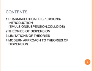 CONTENTS
1.PHARMACEUTICAL DISPERSIONS-
INTRODUCTION
(EMULSIONSUSPENSION,COLLOIDS)
2.THEORIES OF DISPERSION
3.LIMITATIONS OF THEORIES
4.MODERN APPROACH TO THEORIES OF
DISPERSION
2
 