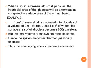  When a liquid is broken into small particles, the
interfacial area of the globules will be enormous as
compared to surface area of the orginal liquid.
EXAMPLE:
 If 1cm3 of mineral oil is dispersed into globules of
a volume of 0.01 microns, into 1 cm3 of water, the
surface area of oil droplets becomes 600sq.meters.
 But the total volume of the system remains same.
 Hence the system becomes thermodynamically
unstable.
 Thus the emulsifying agents becomes necessary.
20
 