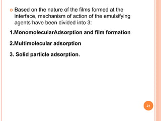  Based on the nature of the films formed at the
interface, mechanism of action of the emulsifying
agents have been divided into 3:
1.MonomolecularAdsorption and film formation
2.Multimolecular adsorption
3. Solid particle adsorption.
21
 