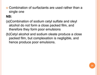  Combination of surfactants are used rather than a
single one
NB:
(a)Combination of sodium cetyl sulfate and oleyl
alcohol do not form a close packed film, and
therefore they form poor emulsions
(b)Cetyl alcohol and sodium oleate produce a close
packed film, but complexation is negligible, and
hence produce poor emulsions.
23
 