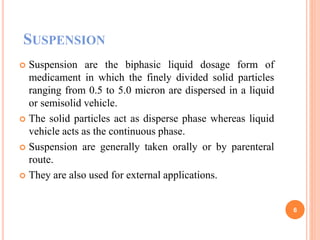 SUSPENSION
 Suspension are the biphasic liquid dosage form of
medicament in which the finely divided solid particles
ranging from 0.5 to 5.0 micron are dispersed in a liquid
or semisolid vehicle.
 The solid particles act as disperse phase whereas liquid
vehicle acts as the continuous phase.
 Suspension are generally taken orally or by parenteral
route.
 They are also used for external applications.
6
 