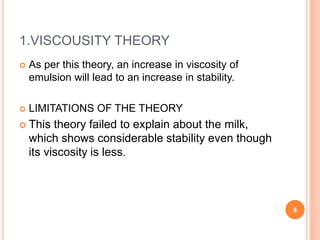 1.VISCOUSITY THEORY
 As per this theory, an increase in viscosity of
emulsion will lead to an increase in stability.
 LIMITATIONS OF THE THEORY
 This theory failed to explain about the milk,
which shows considerable stability even though
its viscosity is less.
8
 