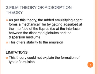 2.FILM THEORY OR ADSORPTION
THEORY
 As per this theory, the added emulsifying agent
forms a mechanical film by getting adsorbed at
the interface of the liquids (i.e at the interface
between the dispersed globules and the
dispersion medium)
 This offers stability to the emulsion
LIMITATIONS
 This theory could not explain the formation of
type of emulsion
9
 