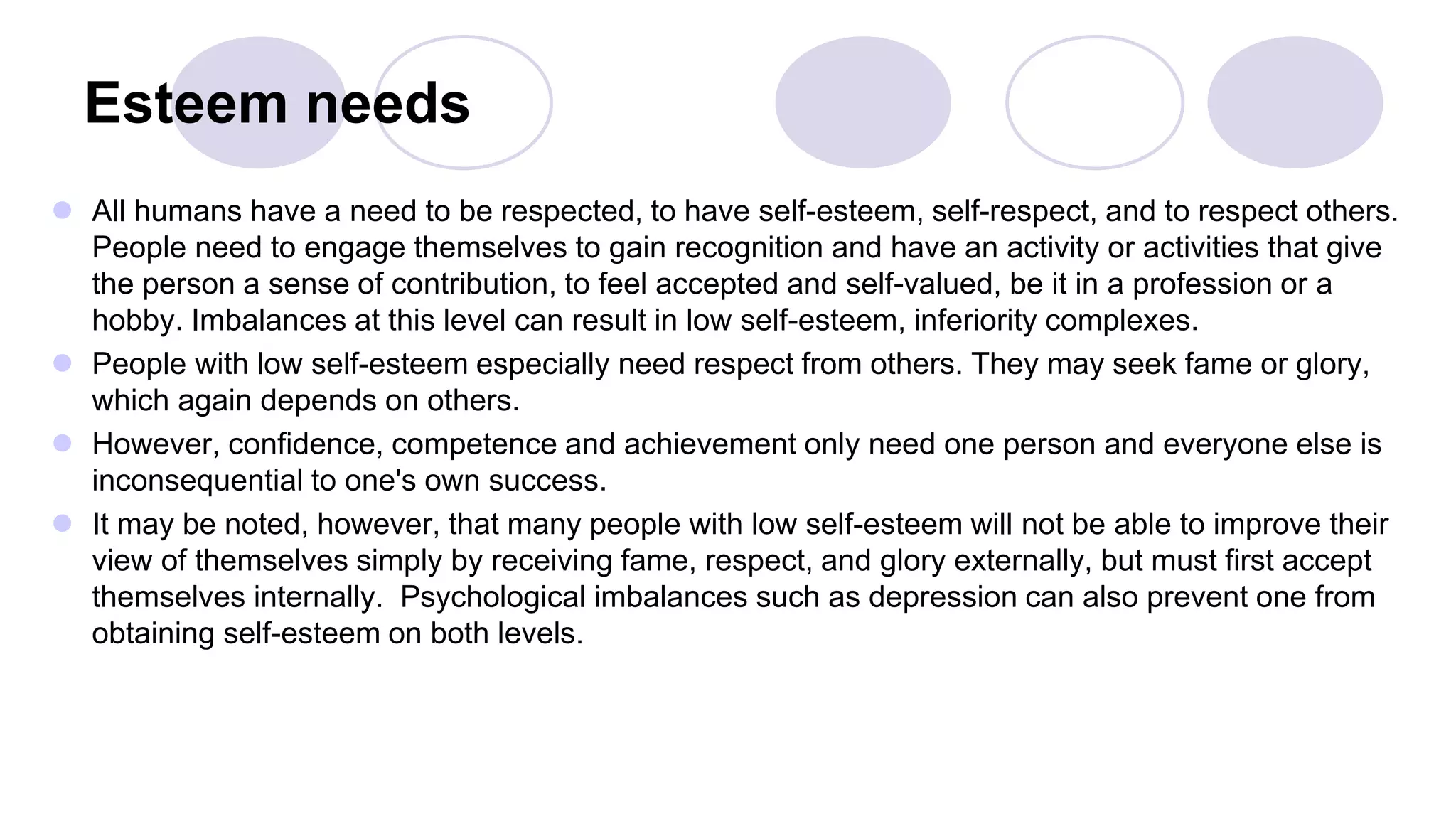 Esteem needs
 All humans have a need to be respected, to have self-esteem, self-respect, and to respect others.
People need to engage themselves to gain recognition and have an activity or activities that give
the person a sense of contribution, to feel accepted and self-valued, be it in a profession or a
hobby. Imbalances at this level can result in low self-esteem, inferiority complexes.
 People with low self-esteem especially need respect from others. They may seek fame or glory,
which again depends on others.
 However, confidence, competence and achievement only need one person and everyone else is
inconsequential to one's own success.
 It may be noted, however, that many people with low self-esteem will not be able to improve their
view of themselves simply by receiving fame, respect, and glory externally, but must first accept
themselves internally. Psychological imbalances such as depression can also prevent one from
obtaining self-esteem on both levels.
 