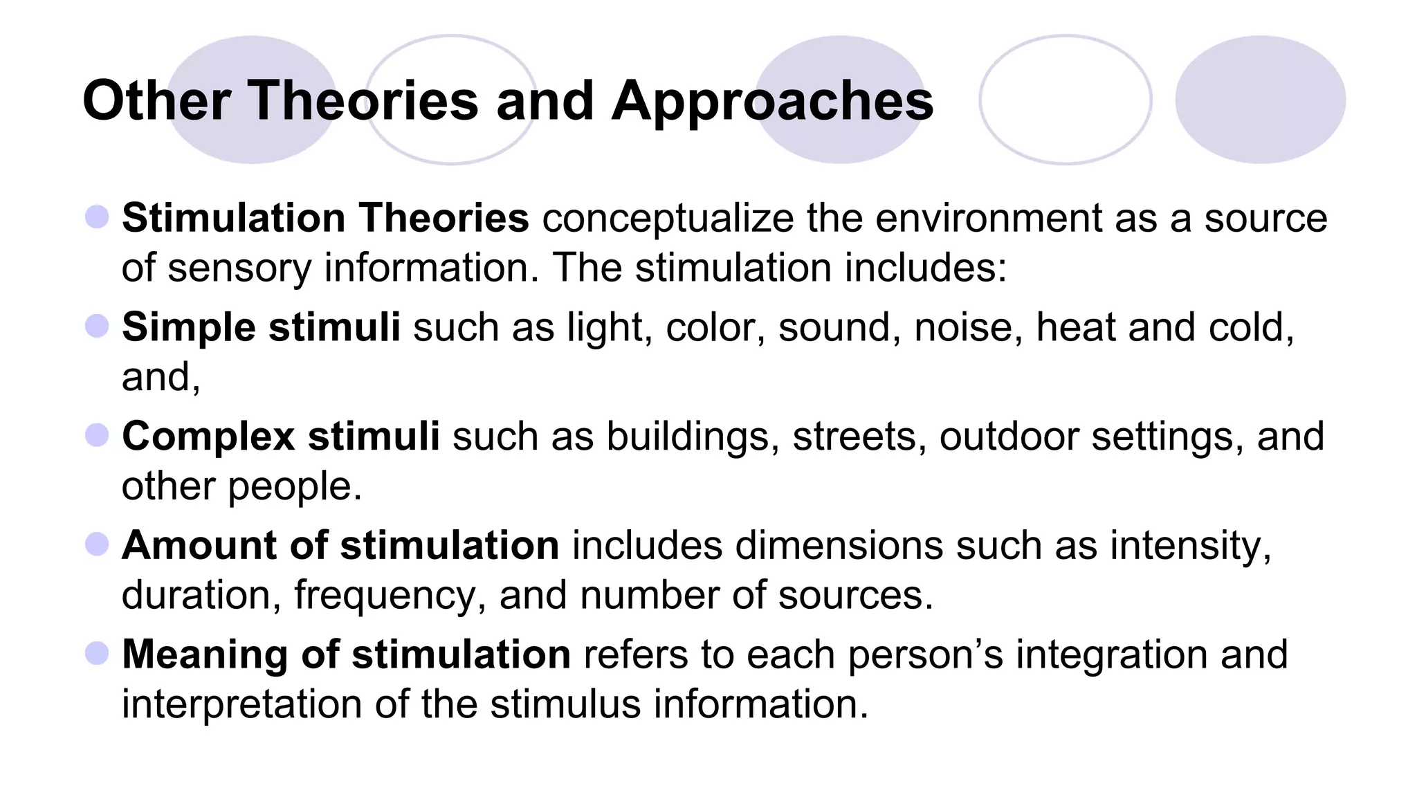 Other Theories and Approaches
 Stimulation Theories conceptualize the environment as a source
of sensory information. The stimulation includes:
 Simple stimuli such as light, color, sound, noise, heat and cold,
and,
 Complex stimuli such as buildings, streets, outdoor settings, and
other people.
 Amount of stimulation includes dimensions such as intensity,
duration, frequency, and number of sources.
 Meaning of stimulation refers to each person’s integration and
interpretation of the stimulus information.
 