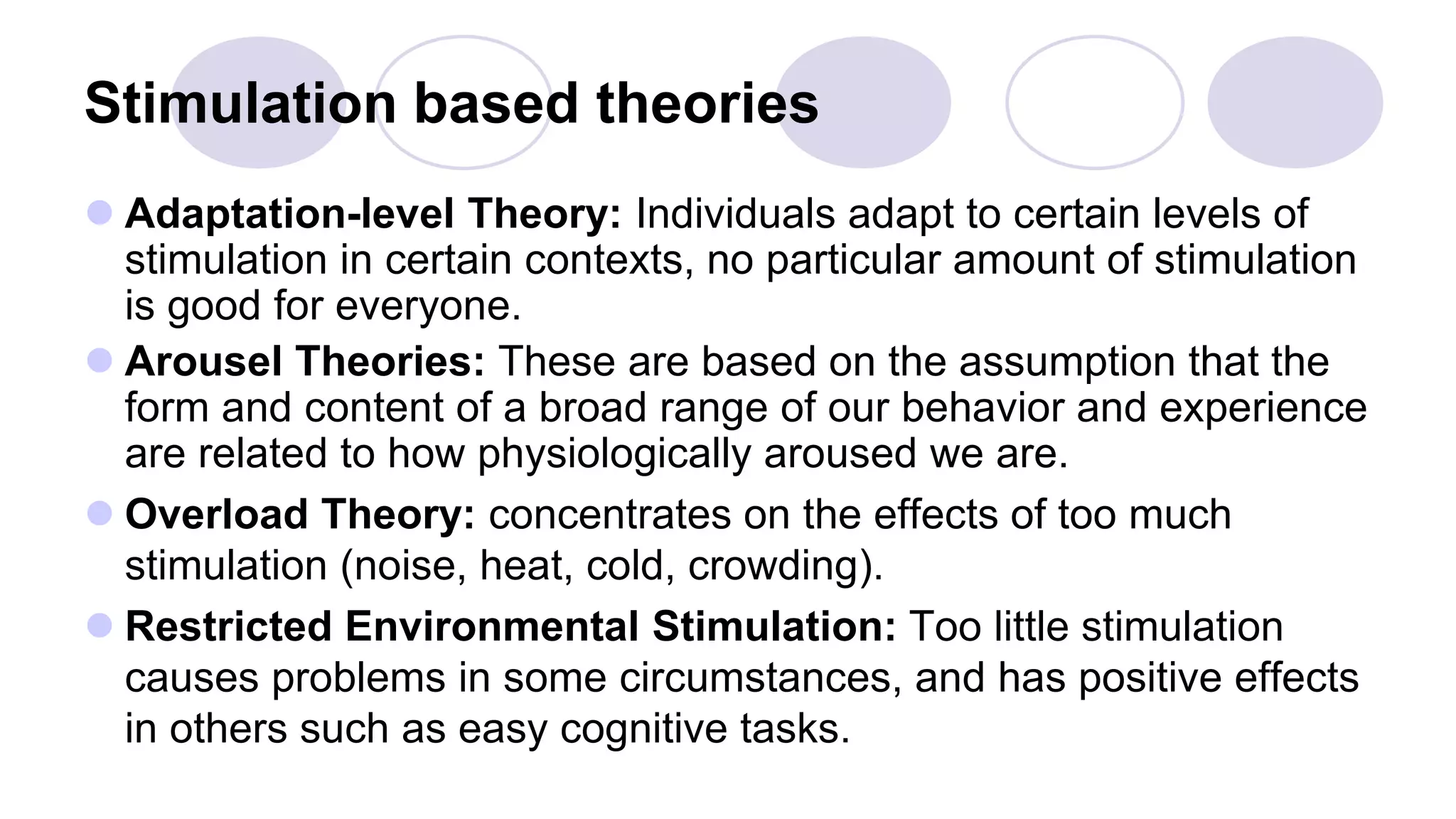 Stimulation based theories
 Adaptation-level Theory: Individuals adapt to certain levels of
stimulation in certain contexts, no particular amount of stimulation
is good for everyone.
 Arousel Theories: These are based on the assumption that the
form and content of a broad range of our behavior and experience
are related to how physiologically aroused we are.
 Overload Theory: concentrates on the effects of too much
stimulation (noise, heat, cold, crowding).
 Restricted Environmental Stimulation: Too little stimulation
causes problems in some circumstances, and has positive effects
in others such as easy cognitive tasks.
 
