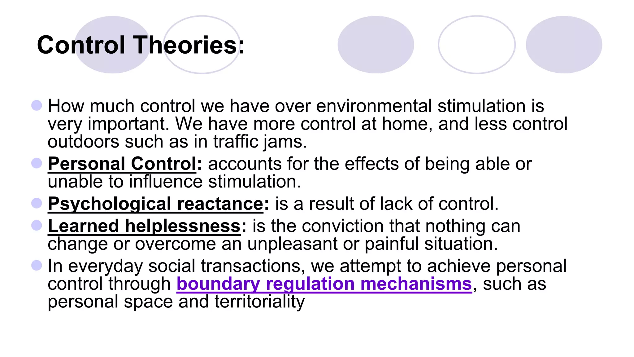 Control Theories:
 How much control we have over environmental stimulation is
very important. We have more control at home, and less control
outdoors such as in traffic jams.
 Personal Control: accounts for the effects of being able or
unable to influence stimulation.
 Psychological reactance: is a result of lack of control.
 Learned helplessness: is the conviction that nothing can
change or overcome an unpleasant or painful situation.
 In everyday social transactions, we attempt to achieve personal
control through boundary regulation mechanisms, such as
personal space and territoriality
 