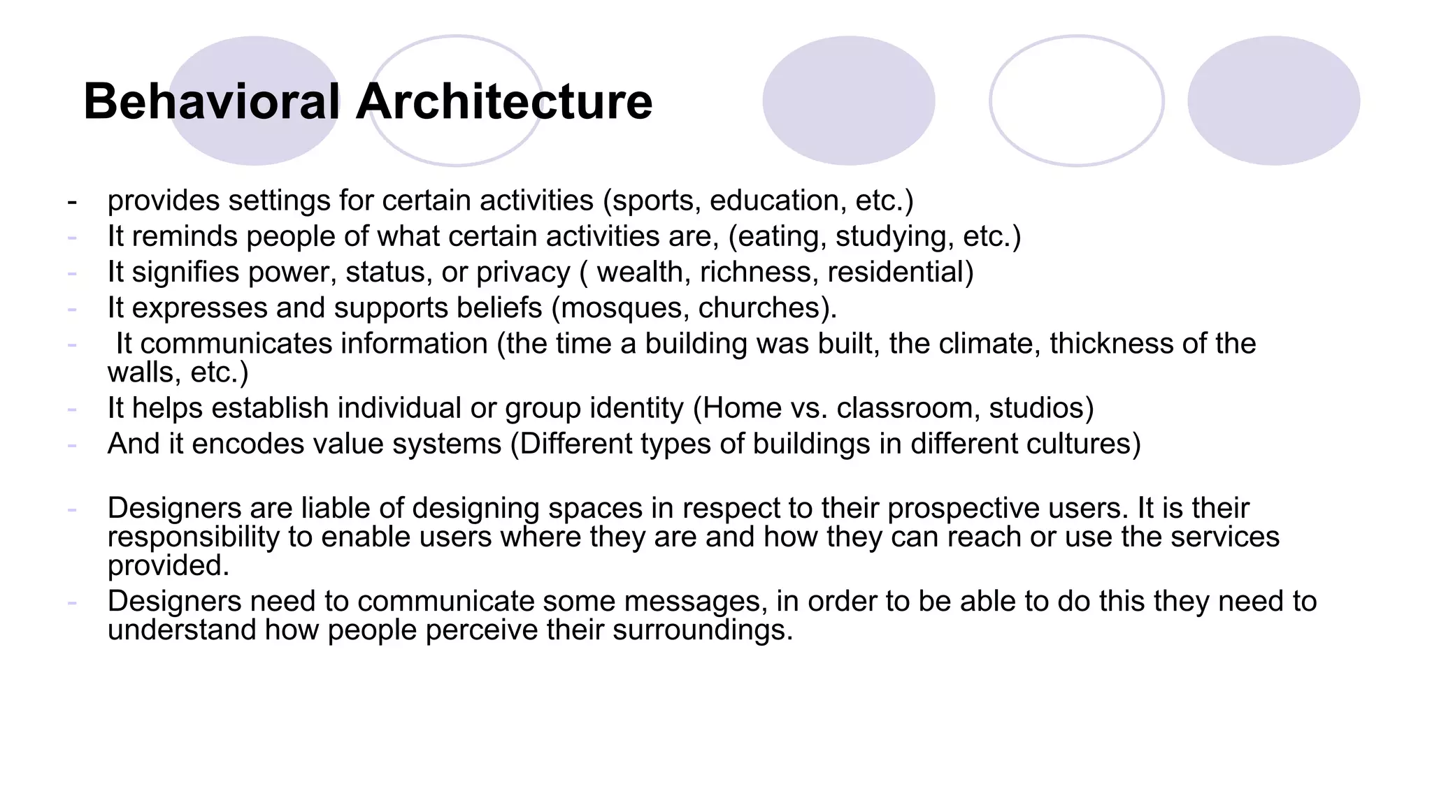 Behavioral Architecture
- provides settings for certain activities (sports, education, etc.)
- It reminds people of what certain activities are, (eating, studying, etc.)
- It signifies power, status, or privacy ( wealth, richness, residential)
- It expresses and supports beliefs (mosques, churches).
- It communicates information (the time a building was built, the climate, thickness of the
walls, etc.)
- It helps establish individual or group identity (Home vs. classroom, studios)
- And it encodes value systems (Different types of buildings in different cultures)
- Designers are liable of designing spaces in respect to their prospective users. It is their
responsibility to enable users where they are and how they can reach or use the services
provided.
- Designers need to communicate some messages, in order to be able to do this they need to
understand how people perceive their surroundings.
 