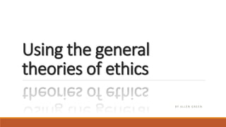 Using the general
theories of ethics
BY A L L E N G R E E N
 