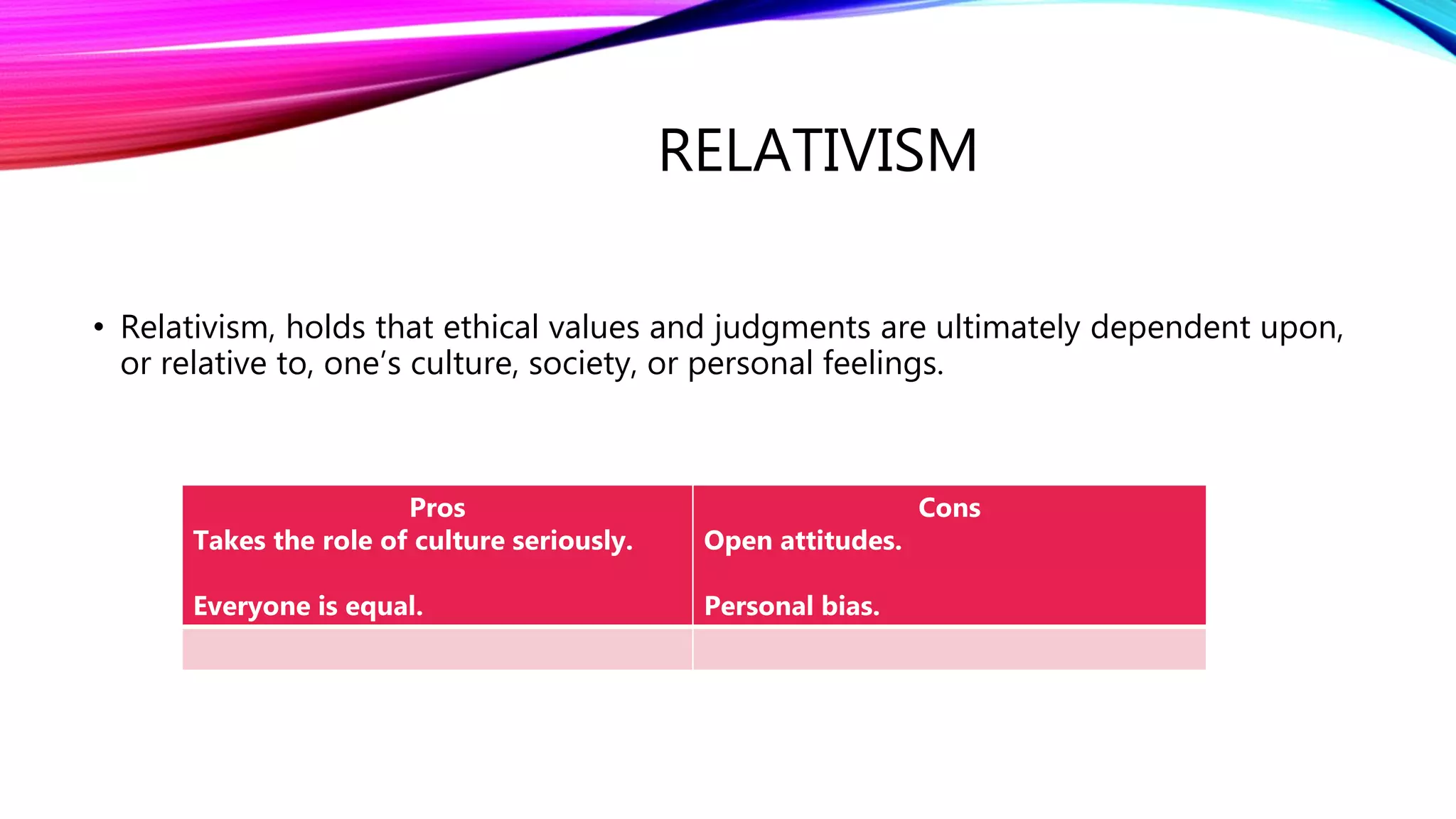 RELATIVISM
• Relativism, holds that ethical values and judgments are ultimately dependent upon,
or relative to, one’s culture, society, or personal feelings.
Pros
Takes the role of culture seriously.
Everyone is equal.
Cons
Open attitudes.
Personal bias.