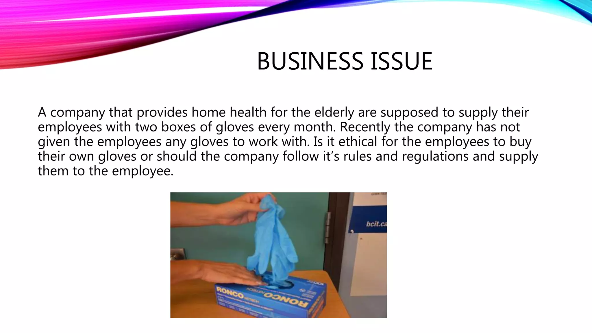 BUSINESS ISSUE
A company that provides home health for the elderly are supposed to supply their
employees with two boxes of gloves every month. Recently the company has not
given the employees any gloves to work with. Is it ethical for the employees to buy
their own gloves or should the company follow it’s rules and regulations and supply
them to the employee.