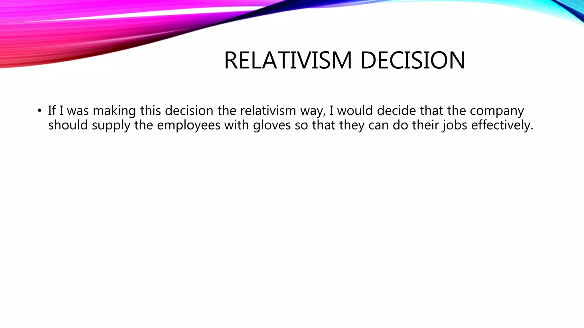RELATIVISM DECISION
• If I was making this decision the relativism way, I would decide that the company
should supply the employees with gloves so that they can do their jobs effectively.