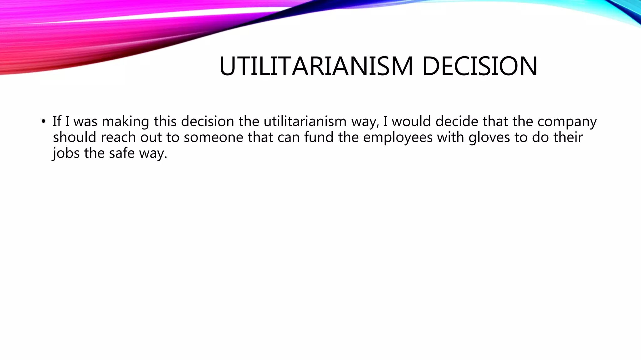 UTILITARIANISM DECISION
• If I was making this decision the utilitarianism way, I would decide that the company
should reach out to someone that can fund the employees with gloves to do their
jobs the safe way.