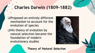 Charles Darwin (1809-1882)
Proposed an entirely different
mechanism to account for the
evolution of species
His theory of evolution by
natural selection became the
foundation of modern
evolutionary studies
Theory of Natural Selection
 