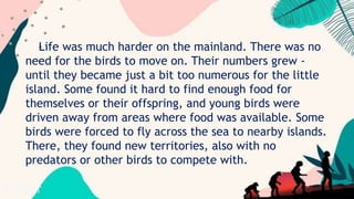 Life was much harder on the mainland. There was no
need for the birds to move on. Their numbers grew -
until they became just a bit too numerous for the little
island. Some found it hard to find enough food for
themselves or their offspring, and young birds were
driven away from areas where food was available. Some
birds were forced to fly across the sea to nearby islands.
There, they found new territories, also with no
predators or other birds to compete with.
 
