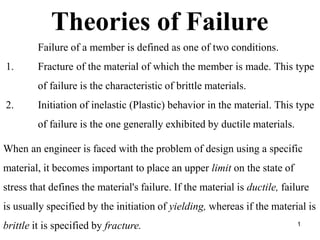 Theories of Failure
Failure of a member is defined as one of two conditions.
1. Fracture of the material of which the member is made. This type
of failure is the characteristic of brittle materials.
2. Initiation of inelastic (Plastic) behavior in the material. This type
of failure is the one generally exhibited by ductile materials.
When an engineer is faced with the problem of design using a specific
material, it becomes important to place an upper limit on the state of
stress that defines the material's failure. If the material is ductile, failure
is usually specified by the initiation of yielding, whereas if the material is
brittle it is specified by fracture. 1
 