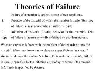 Theories of Failure
Failure of a member is defined as one of two conditions.
1. Fracture of the material of which the member is made. This type
of failure is the characteristic of brittle materials.
2. Initiation of inelastic (Plastic) behavior in the material. This
type of failure is the one generally exhibited by ductile materials.
When an engineer is faced with the problem of design using a specific
material, it becomes important to place an upper limit on the state of
stress that defines the material's failure. If the material is ductile, failure
is usually specified by the initiation of yielding, whereas if the material
is brittle it is specified by fracture.
 