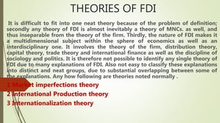 THEORIES OF FDI
It is difficult to fit into one neat theory because of the problem of definition;
secondly any theory of FDI is almost inevitably a theory of MNCs. as well, and
thus inseparable from the theory of the firm. Thirdly, the nature of FDI makes it
a multidimensional subject within the sphere of economics as well as an
interdisciplinary one. It involves the theory of the firm, distribution theory,
capital theory, trade theory and international finance as well as the discipline of
sociology and politics. It is therefore not possible to identify any single theory of
FDI due to many explanations of FDI. Also not easy to classify these explanations
into distinct and neat groups, due to substantial overlapping between some of
the explanations. Any how following are theories noted normally .
1 Market imperfections theory
2 International Production theory
3 Internationalization theory
 