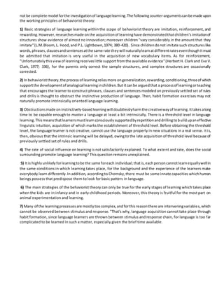 notbe complete modelforthe investigationof languagelearning.The followingcounter-argumentscanbe made upon
the working principles of behaviorist theory:
1) Basic strategies of language learning within the scope of behaviorist theory are imitation, reinforcement, and
rewarding.However,researchesmade onthe acquisitionof learninghave demonstratedthatchildren’simitationof
structures show evidence of almost no innovation; moreover children "vary considerably in the amount that they
imitate"(L.M.Bloom,L. Hood,and P.L. Lightbown,1974; 380-420). Since childrendonot imitate such structureslike
words,phrases,clausesandsentencesatthe same rate theywillnaturallylearnatdifferentrateseventhoughitmust
be admitted that imitation is very useful in the acquisition of new vocabulary items. As for reinforcement,
"Unfortunatelythisviewof learningreceiveslittle supportfromthe available evidence"(HerbertH. Clarkand Eve V.
Clark, 1977; 336), for the parents only correct the sample structures, and complex structures are occasionally
corrected.
2) Inbehavioristtheory,the processof learningreliesmore ongeneralization,rewarding,conditioning,threeof which
supportthe developmentof analogicallearninginchildren.Butitcanbe arguedthat a processof learningorteaching
that encourages the learner to construct phrases, clauses and sentences modeledon previouslysettled set of rules
and drills is thought to obstruct the instinctive production of language. Then, habit formation exercises may not
naturally promote intrinsically oriented language learning.
3) Obstructionsmade oninstinctively-basedlearningwill doubtlesslyharmthe creativewayof learning.Ittakesalong
time to be capable enough to master a language at least a bit intrinsically. There is a threshold level in language
learning.Thismeansthatlearnersmustlearnconsciouslysupportedbyrepetitionanddrillingtobuildupaneffective
linguistic intuition, acquisition of which marks the establishment of threshold level. Before obtaining the threshold
level, the language learner is not creative, cannot use the language properly in new situations in a real sense. it is,
then, obvious that the intrinsic learning will be delayed, owing to the Iate acquisition of threshold level because of
previously settled set of rules and drills.
4) The rate of social influence on learning is not satisfactorily explained. To what extent and rate, does the social
surrounding promote language learning? This question remains unexplained.
5) Itis highlyunlikelyforlearningtobe the same foreach individual;thatis,eachpersoncannotlearnequallywellin
the same conditions in which learning takes place, for the background and the experience of the learners make
everybody learn differently.In addition, according to Chomsky,there must be some innate capacities whichhuman
beings possess that predispose them to look for basic patters in language.
6) The main strategies of the behaviorist theory can only be true for the early stages of learning which takes place
when the kids are in infancy and in early childhood periods. Moreover, this theory is fruitful for the most part on
animal experimentation and learning.
7) Many of the learningprocessesare mostlytoocomplex,andforthisreasonthere are interveningvariables,which
cannot be observed between stimulus and response. "That's why, language acquisition cannot take place through
habit formation, since language learners are thrown between stimulus and response chain, for language is too far
complicated to be learned in such a matter, especially given the brief time available.
 