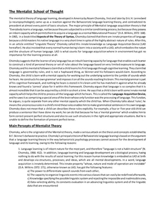The Mentalist School of Thought
The mentalisttheoryof language leaming,deveIopedinAmericabyNoam Chomsky, fırstand laterby Eric H. Lenneberd
(a neuropsychologist), came up as a reaction against the Behavioristic language learning theory, and contradicted its
precedent at almost every point of basic structure. The major principle of Mentalist language acquisition theoryis that
“Everybodylearnsalanguage,notbecause theyare subjected toasimilarconditioning process,butbecause theypossess
an inborn capacitywhichpermitsthemtoacquire alanguage asa normal Maturational Process"(D.A.Wilkins,1972: 168).
In 1965, in a book titledAspectsof the Theory of Syntax, Chomskyclaimedthatthere are innate propertiesof language
because a childmasters hisnative language ina veryshort time in spite of the highlyabstract nature of rules.Afterthis,
in an article entitled "Linguistic Theory" Chomsky called this innate knowledge as Language Acquisition Device (LAD
hereafter).He alsoinsistedthat everynormal humanbeingisborn intoa societywith a LAD, whichembodiesthe nature
and the structure of human language. LAD is what counts for language acquisitionwhere in environment has got no
importance for the learning process at all.
Chomskysuggests thatthe learnerof anylanguage hasaninbuiltlearningcapacityforlanguage thatenableseachlearner
to construct a kind of personal theory or set of rules about the language based on very limited exposure to language.
Chomskyandhismentalistfollowersclaimthatachildlearnshisfirstlanguagethroughcognitivelearning.Theyclaimthat
language is governed by rules, and is not a haphazard thing, as Skinner and his followers would claim. According to
Chomsky, the child is born with a mental capacity for working out the underlying systemto the jumble of sounds which
he hears.He constructshisowngrammar'andimposesitonall the soundsreachinghisbrain.Thismentalgrammarispart
of his cognitive framework, and nothing he hears is stored in his brain until he has matched it against what he already
knows and found a 'correct' place for it within this framework. Chomsky argues that language is so complex that it is
almostincredible thatitcanbe acquiredbya childinsoshort a time.He saysthat a childisbornwithsome innate mental
capacitywhichhelpsthe childto processall the language whichhe hears.Thisiscalledthe Language AcquisitionDevice,
andhe sawsitas comprisingaspecial areaof the brainwhose onlyfunctionwasthe processingof language.Thisfunction,
he argues, is quite separate from any other mental capacity which the child has. When Chomsky talks about 'rules', he
meansthe unconsciousrulesinachild'smindtheserulesenableshimtomake grammatical sentencesin hisownlanguage.
Chomsky does not mean that a child can describes these rules explicitly. For example, a four or five year old child can
produce a sentence like I have done my work; he can do that because he has a 'mental grammar' which enables himto
form correct present perfect structuresand also to use such structures in the rightand appropriate situations. But he is
unable to define the formation of present perfect tense.
Main Percepts of Mentalist Theory
Chomsky,whoisthe originatorof the Mentalisttheory,made a seriousattack on the thesisandconcepts establishedby
B.F.Skinner'sbehavioristpractice.Chomsky'sprincipalcriticismof Behavioristiclanguage leaningisbasedontheargument
that a language learning theory in the way behavioristic psychology processes cannot account for the development of
language and its learning, owing to the following reasons:
1. Language learning is of inborn nature for the most part, and therefore "language is not a habit structure" (N.
Chomsky, 1966: 412). In addition, language learning and language development are a biological process, having
nothing to do with the results of social learning.For this reason human knowledge is embodied as LAD at birth
and develops via structures, processes; and ideas, which are all mental developments. In a word, language
acquisition is innately determined. This innate property "whose, nature and mode of operation are inviolable"
(D.A. Wilkins 1972: 171), otherwise known as LAD, has got the following features:
a) The power to differentiate speech sounds from each other,
b) The capacity to organize linguisticeventsintovariousclassesthatcan easilybe redefinedafterwards,
c) Knowledge specifyingthe possiblelinguisticsystemandrejectingthe impossibleandinadmissibleones,
d) Data-selecting ability, its constants evaluation in an advancing linguistics system and of the linguistic
data that are encountered
 