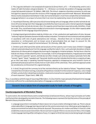 2. The Linguisticsbehaviorisnot composedof responsestostimuli that is,of S ---> R relationship;anditis not a
matter of habit-formation and generalization. "S --->R theory is so limited, the problem of language acquisition
simplyfallsbeyonditsdomain"(D.McNeil,1966: 412). The stimuli-responseistherefore nonsense,forakid uses
hid cognitive capacity to discover the structure of the language spoken around himself. Moreover, Behaviourist
theorymostlyanalyzedanimal behaviorinlabs,buthumanbehaviorismuchmore complexthananimalbehavior.
Language behavior is so unique to humans that it can never be explained by means of animal behavior.
3. AccordingtoChomsky,LADispeculiaronlytohumanbeingswhouse language,where asotheranimalsdonot.
Since all humanbeingslearntheirlanguagesuccessfullytheyhave topossesssame internal capacityforlanguage
learningthatotheranimalsdonotown;then,thiscapacitycannothave beenacquiredsocially,therefore,itmust
be innate.Thus,social factorshave virtuallynofunctionatall inlearninglanguages.Itisthe inborncapacitywhich
is responsible for the language acquisition process.
4. Analogizingand generalizations made by children are, in fact, production and application of rules, because
"ordinarylinguisticbehaviorcharacteristicallyinvolvesinnovation.Formationof new sentencesandnewpatterns
in accordance with rules of great abstractness and intricacy... therefore there are no known principles of
association or reinforcement, and no known sense of generalization that can begin to account for this
characteristic "creatıve" aspect of normal behavior" (N. Chomsky, 1966: 48).
5. Children quite often parrot the words and structures of their parents, but in many cases children's language
indicate systematicdepartures fromthe language usedbytheiradults:then,such systematicdeviationsrefuteto
deductionsof a theorywhich relegatesthe learningof a language to imitative behavior.The fact here isthat the
kidsdonot alwaysimitate whattheyhear.Forexample,intermsof overgeneralization,irregularpasttense verbs
are infrequent in parents" speech, and kids do not often imitate such verbs but produce systematic forms like
*comed,"'goed,"'doed,"'speaked,and"'becomed.Andthisveryfactindicatesthatthe kidsinamajorityof cases
go on their own ways in speaking. Parental frequency, approval or disapproval are very limited in terms of
grammaticality because parents mostlyinsist on truth values of the utterances. Then,parental approval cannot
be considered as reinforcement for ungrammaticality.
6. In brief, the gist and the summary list of the mentalist theory can be stated as follows: "Hypothesis testing
insteadof discriminationlearning,evaluationof hypothesisinsteadof reinforcementof responses,rulesinstead
of habits, productivityinsteadof generalization,innateanduniversalhumancapacitiesinsteadof special methods
of vocal responses" (Esper Erwin, 1968: 227).
Thus,in accordance withthistypeof reasoningof Mentalism, itisclearthatthe majorperceptsof behaviorismtolanguage
are entirely inefficient for a satisfactory description of language as verbal behavior.
Counterarguments of Mentalist Theory
To some extent, the mentalist theory seems complementary to behaviorist theory, whose major principles are further
clarifiedandthendevelopedbymentalisttheorists.The followingreasonsrepresentthe factthatsome of the preceptsof
Mentalist theory should be refined.
1. Language acquisitionisnottotallyof inbornnature norisitjustamatterof biological make-up.Thereisalsoan
undeniableeffectinlanguage learningcomingfromthe social environmentsince infantsgrow upbiologicallyina
social environmentfromwhichtheycannot be divorced.The presence of a motherand father in frontof a child
establishesanatural social environment.Noonecanlearntospeakif thereisnoone around:then,inthisrespect,
innate language learningwill benothingbutafiasco.Itislogical tothinkthateveryhumanbeinghasgotabiosocial
 