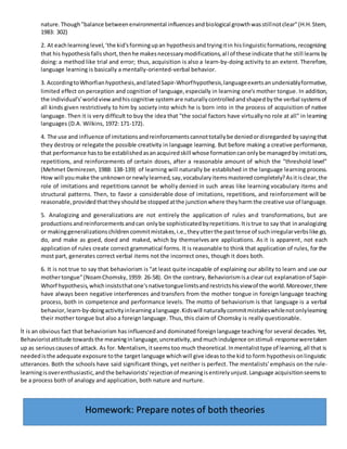 nature.Though"balance betweenenvironmental influencesandbiological growthwasstillnotclear"(H.H.Stern,
1983: 302)
2. At eachlearninglevel,‘the kid'sformingupan hypothesisandtryingitin hislinguisticformations,recognizing
that his hypothesisfallsshort,thenhe makesnecessarymodifications,all of these indicate thathe still learns by
doing: a method like trial and error; thus, acquisition is also a learn-by-doing activity to an extent. Therefore,
language learning is basically a mentally-oriented-verbal behavior.
3. AccordingtoWhorfianhypothesis,andlatedSapir-Whorfhypothesis,languageexertsanundeniablyformative,
limited effect on perception and cognition of language,especially in learning one's mother tongue. In addition,
the individual's'worldviewandhiscognitive systemare naturallycontrolledandshapedbythe verbal systemsof
all kinds given restrictively to him by society into which he is born into in the process of acquisition of native
language. Then it is very difficult to buy the idea that "the social factors have virtuallyno role at all" in learning
languages (D.A. Wilkins, 1972: 171-172).
4. The use and influence of imitationsandreinforcementscannottotallybe deniedordisregarded bysayingthat
they destroy or relegate the possible creativity in language learning. But before making a creative performance,
that performance hasto be establishedasanacquiredskill whose formationcanonlybe managedby imitations,
repetitions, and reinforcements of certain doses, after a reasonable amount of which the "threshold level"
(Mehmet Demirezen, 1988: 138-139) of learning will naturally be established in the language learning process.
How will youmake the unknownornewlylearned,say,vocabularyitemsmastered completely?Asitisclear,the
role of imitations and repetitions cannot be wholly denied in such areas like learning vocabulary items and
structural patterns. Then, to favor a considerable dose of imitations, repetitions, and reinforcement will be
reasonable,providedthat they shouldbe stopped atthe junctionwhere theyharm the creative use of language.
5. Analogizing and generalizations are not entirely the application of rules and transformations, but are
productions andreinforcements andcan onlybe sophisticatedbyrepetitions.Itistrue to say that inanalogizing
or makinggeneralizationschildrencommitmistakes,i.e.,theyutterthe pasttense of suchirregularverbslike go,
do, and make as goed, doed and maked, which by themselves are applications. As it is apparent, not each
application of rules create correct grammatical forms. It is reasonable to think that application of rules, for the
most part, generates correct verbal items not the incorrect ones, though it does both.
6. It is not true to say that behaviorism is "at least quite incapable of explaining our ability to learn and use our
mothertongue"(NoamChomsky,1959: 26-58). On the contrary, Behaviorismisa clearcut explanationof Sapir-
Whorf hypothesis,whichinsiststhatone'snativetonguelimitsandrestrictshisviewof the world.Moreover,there
have always been negative interferences and transfers from the mother tongue in foreign language teaching
process, both in competence and performance levels. The motto of behaviorism is that language is a verbal
behavior,learn-by-doingactivityinlearningalanguage.Kidswill naturallycommitmistakeswhilenotonlylearning
their mother tongue but also a foreign language. Thus, this claim of Chomsky is really questionable.
İt is an obvious fact that behaviorism has influencedand dominated foreignlanguage teaching for several decades. Yet,
Behavioristattitude towardsthe meaninginlanguage,uncreativity,andmuchindulgence onstimuli-responseweretaken
up as seriouscausesof attack. As for. Mentalism, itseemstoo much theoretical.Inmentalisttype of learning,all that is
neededisthe adequate exposure tothe target language whichwill give ideasto the kid to form hypothesisonlinguistic
utterances. Both the schools have said significant things, yet neither is perfect. The mentalists' emphasis on the rule-
learningisoverenthusiastic,andthe behaviorists'rejectionof meaningisentirelyunjust.Language acquisitionseemsto
be a process both of analogy and application, both nature and nurture.
Homework: Prepare notes of both theories
 