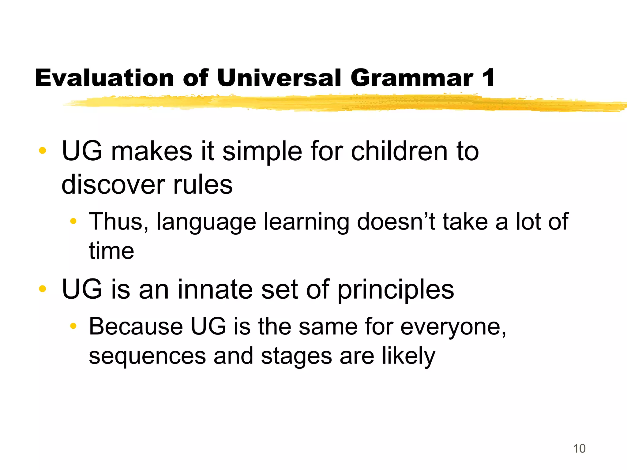 Evaluation of Universal Grammar 1


• UG makes it simple for children to
  discover rules
  • Thus, language learning doesn’t take a lot of
    time
• UG is an innate set of principles
  • Because UG is the same for everyone,
    sequences and stages are likely


                                                    10
 