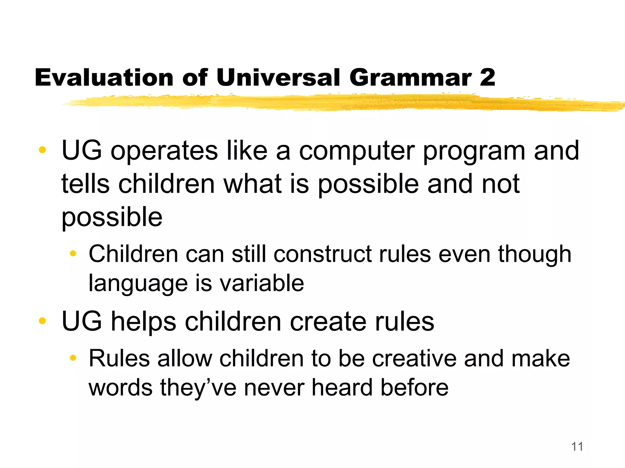 Evaluation of Universal Grammar 2


• UG operates like a computer program and
  tells children what is possible and not
  possible
  • Children can still construct rules even though
    language is variable
• UG helps children create rules
  • Rules allow children to be creative and make
    words they’ve never heard before

                                                   11
 