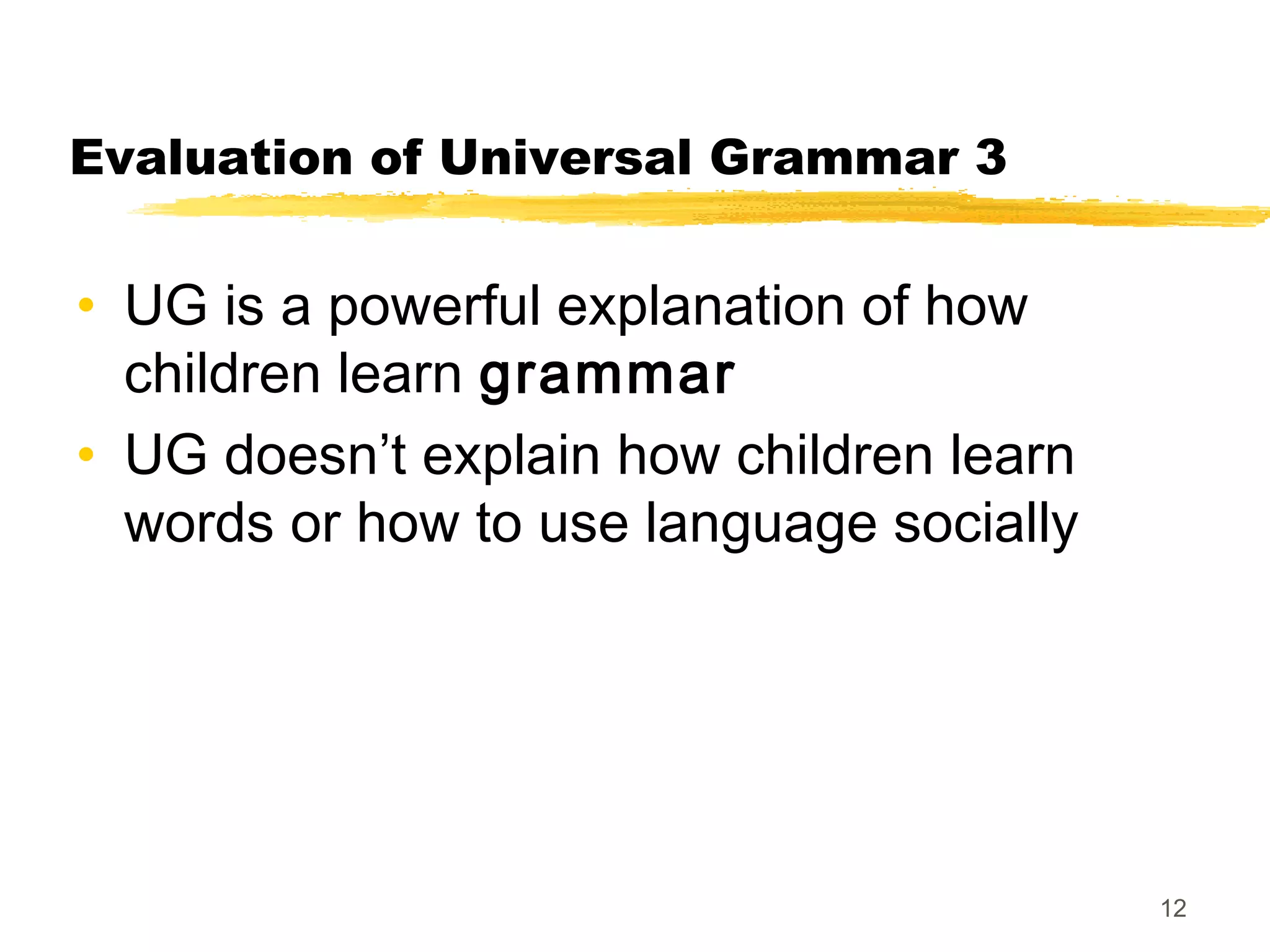 Evaluation of Universal Grammar 3


• UG is a powerful explanation of how
  children learn grammar
• UG doesn’t explain how children learn
  words or how to use language socially




                                          12
 