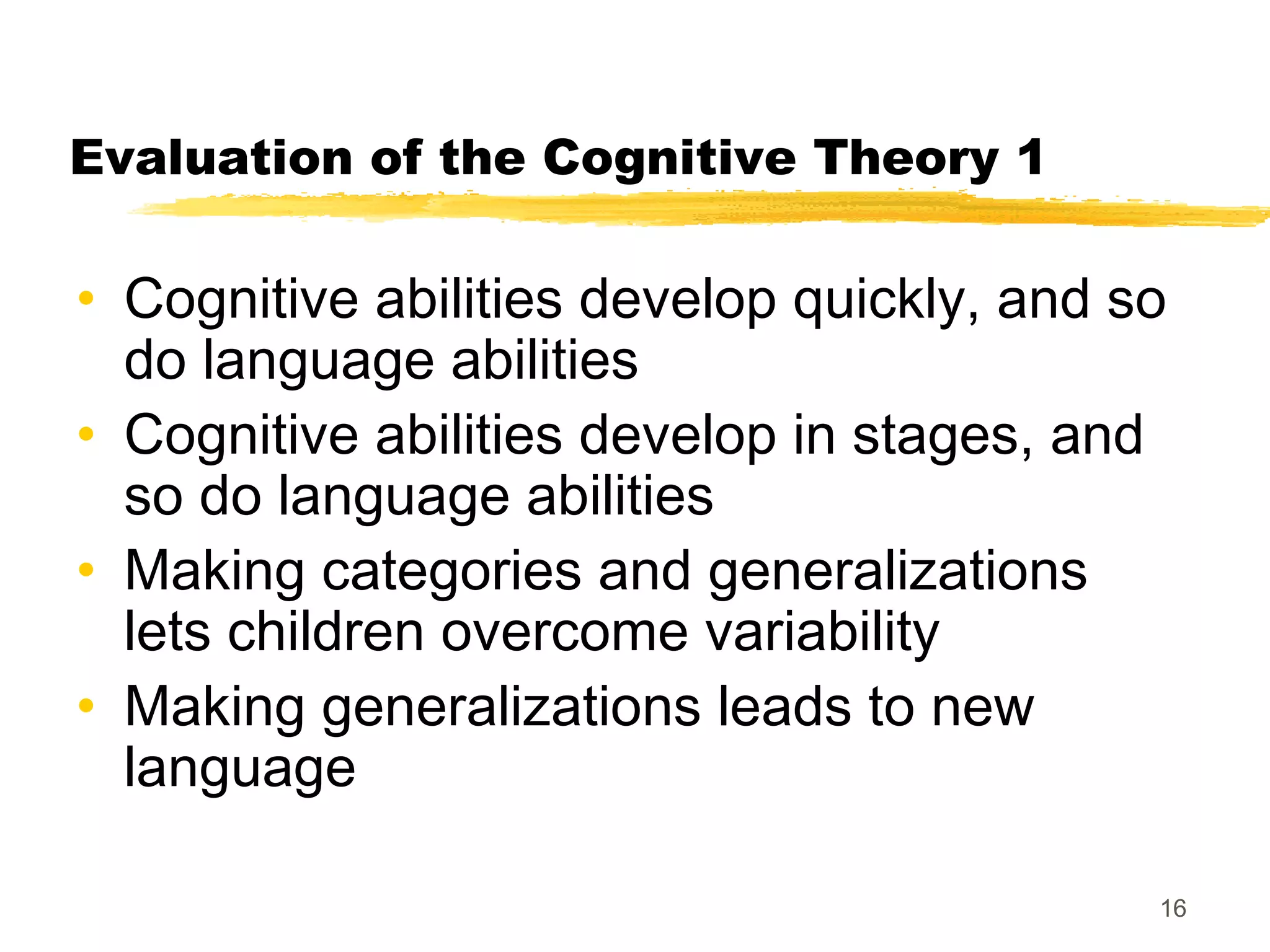 Evaluation of the Cognitive Theory 1

• Cognitive abilities develop quickly, and so
  do language abilities
• Cognitive abilities develop in stages, and
  so do language abilities
• Making categories and generalizations
  lets children overcome variability
• Making generalizations leads to new
  language

                                            16
 