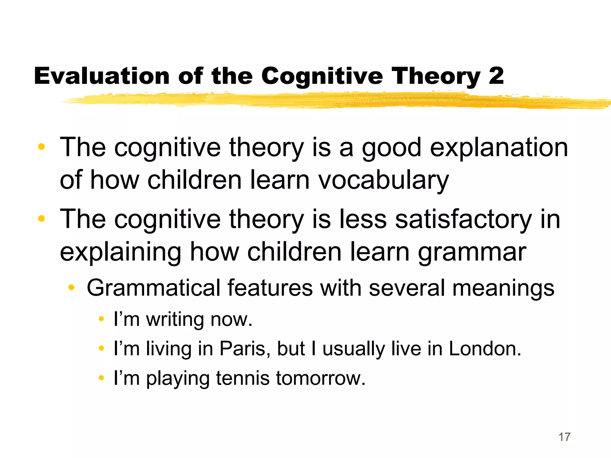 Evaluation of the Cognitive Theory 2


• The cognitive theory is a good explanation
  of how children learn vocabulary
• The cognitive theory is less satisfactory in
  explaining how children learn grammar
  • Grammatical features with several meanings
     • I’m writing now.
     • I’m living in Paris, but I usually live in London.
     • I’m playing tennis tomorrow.

                                                            17
 