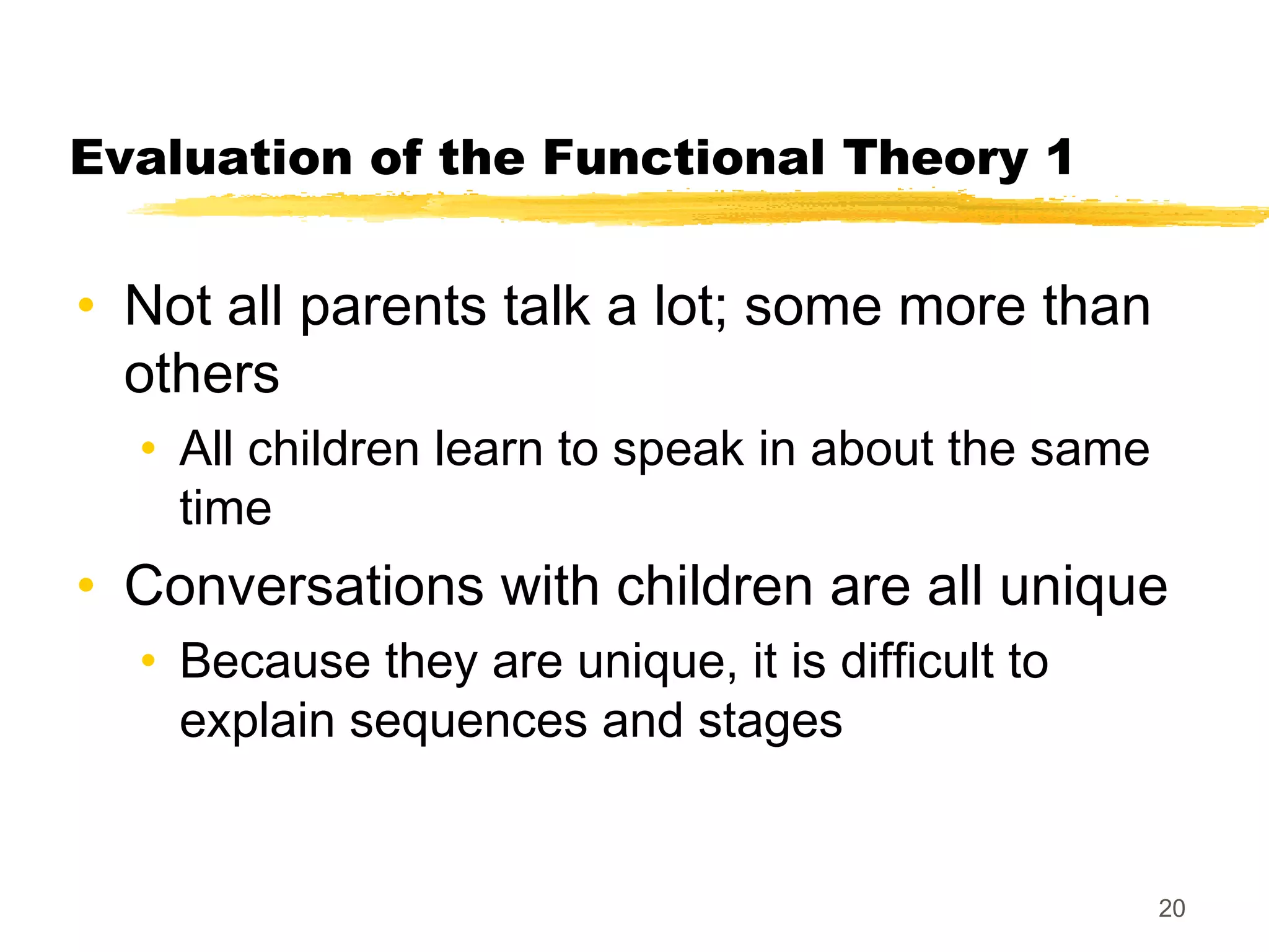 Evaluation of the Functional Theory 1


• Not all parents talk a lot; some more than
  others
  • All children learn to speak in about the same
    time
• Conversations with children are all unique
  • Because they are unique, it is difficult to
    explain sequences and stages


                                                    20
 