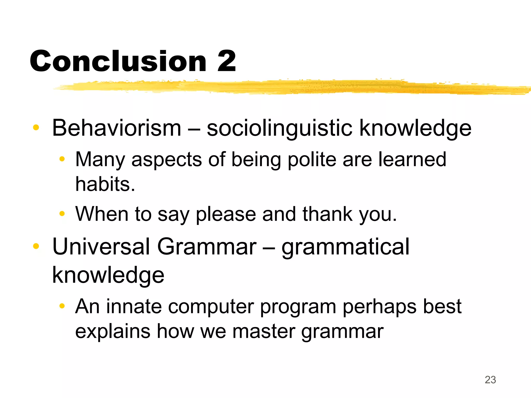 Conclusion 2

• Behaviorism – sociolinguistic knowledge
  • Many aspects of being polite are learned
    habits.
  • When to say please and thank you.
• Universal Grammar – grammatical
  knowledge
  • An innate computer program perhaps best
    explains how we master grammar

                                               23
 