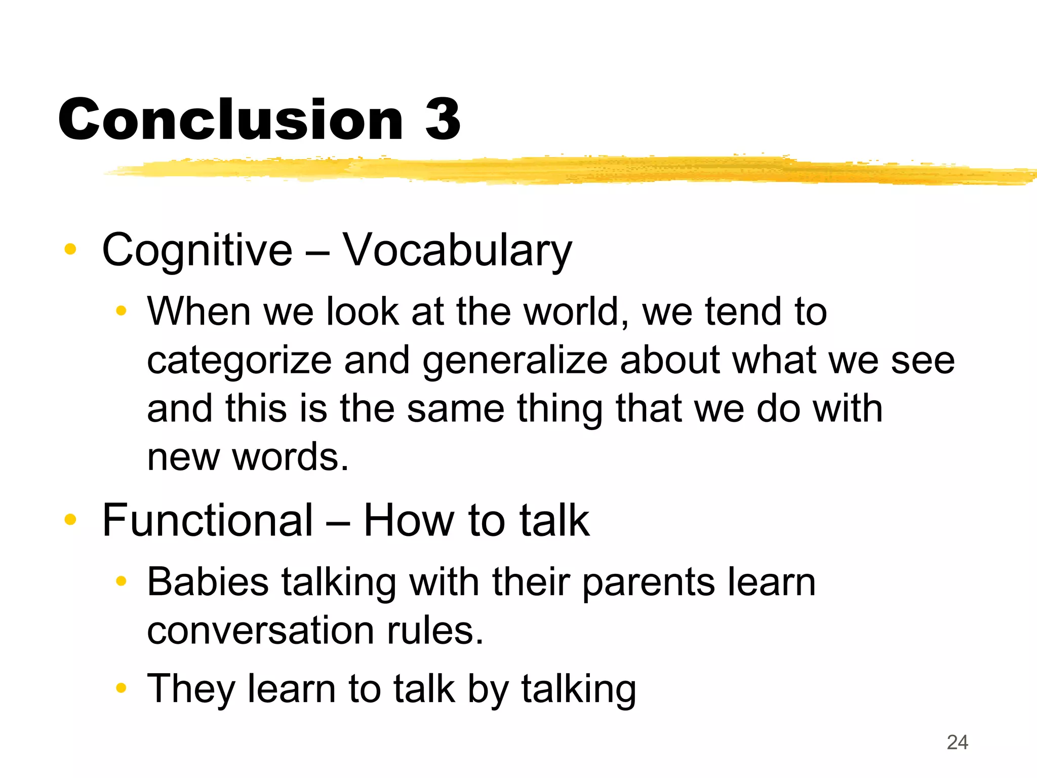 Conclusion 3

• Cognitive – Vocabulary
  • When we look at the world, we tend to
    categorize and generalize about what we see
    and this is the same thing that we do with
    new words.
• Functional – How to talk
  • Babies talking with their parents learn
    conversation rules.
  • They learn to talk by talking
                                              24
 
