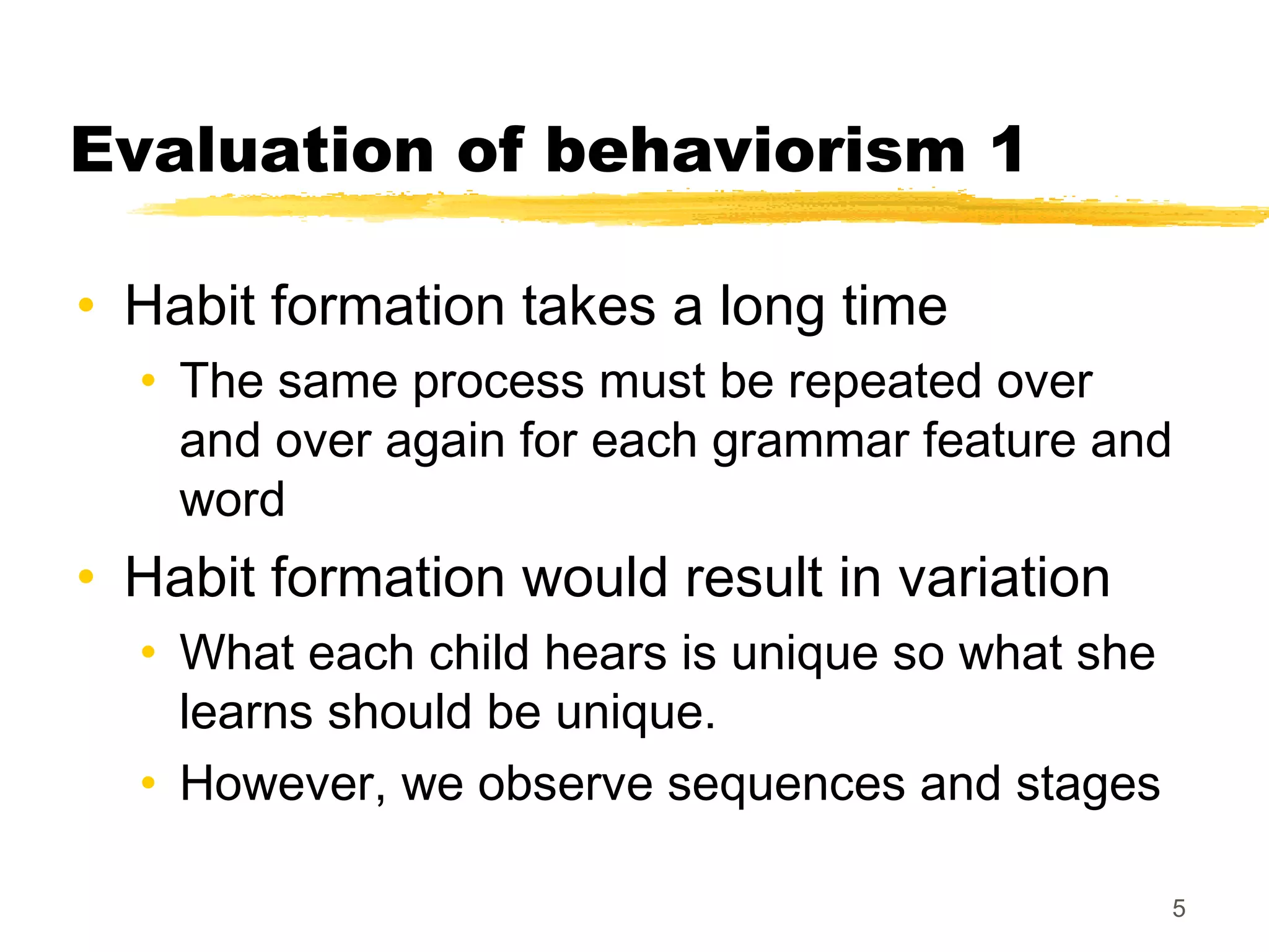 Evaluation of behaviorism 1

• Habit formation takes a long time
  • The same process must be repeated over
    and over again for each grammar feature and
    word
• Habit formation would result in variation
  • What each child hears is unique so what she
    learns should be unique.
  • However, we observe sequences and stages

                                                  5
 