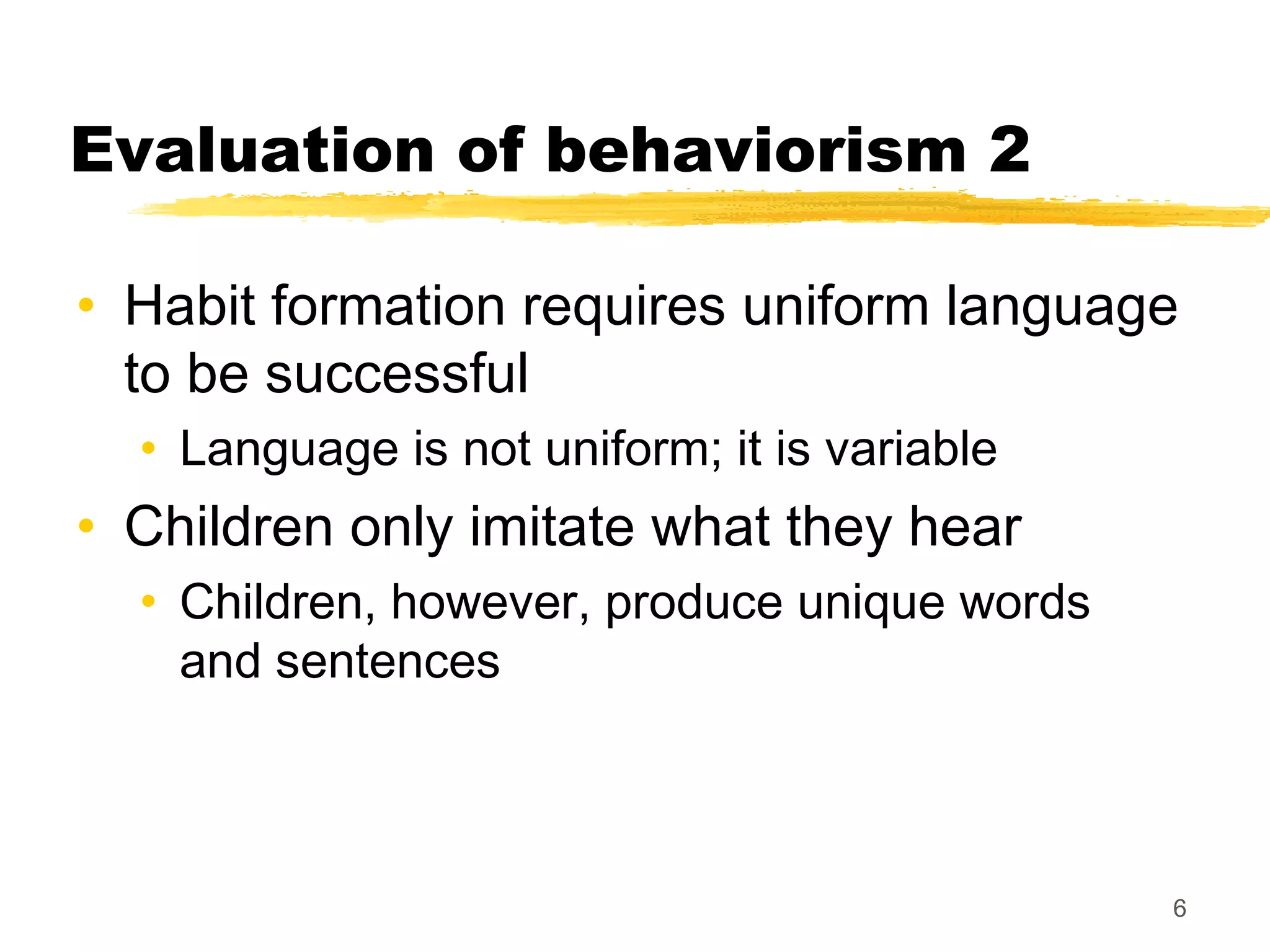 Evaluation of behaviorism 2

• Habit formation requires uniform language
  to be successful
  • Language is not uniform; it is variable
• Children only imitate what they hear
  • Children, however, produce unique words
    and sentences



                                              6
 