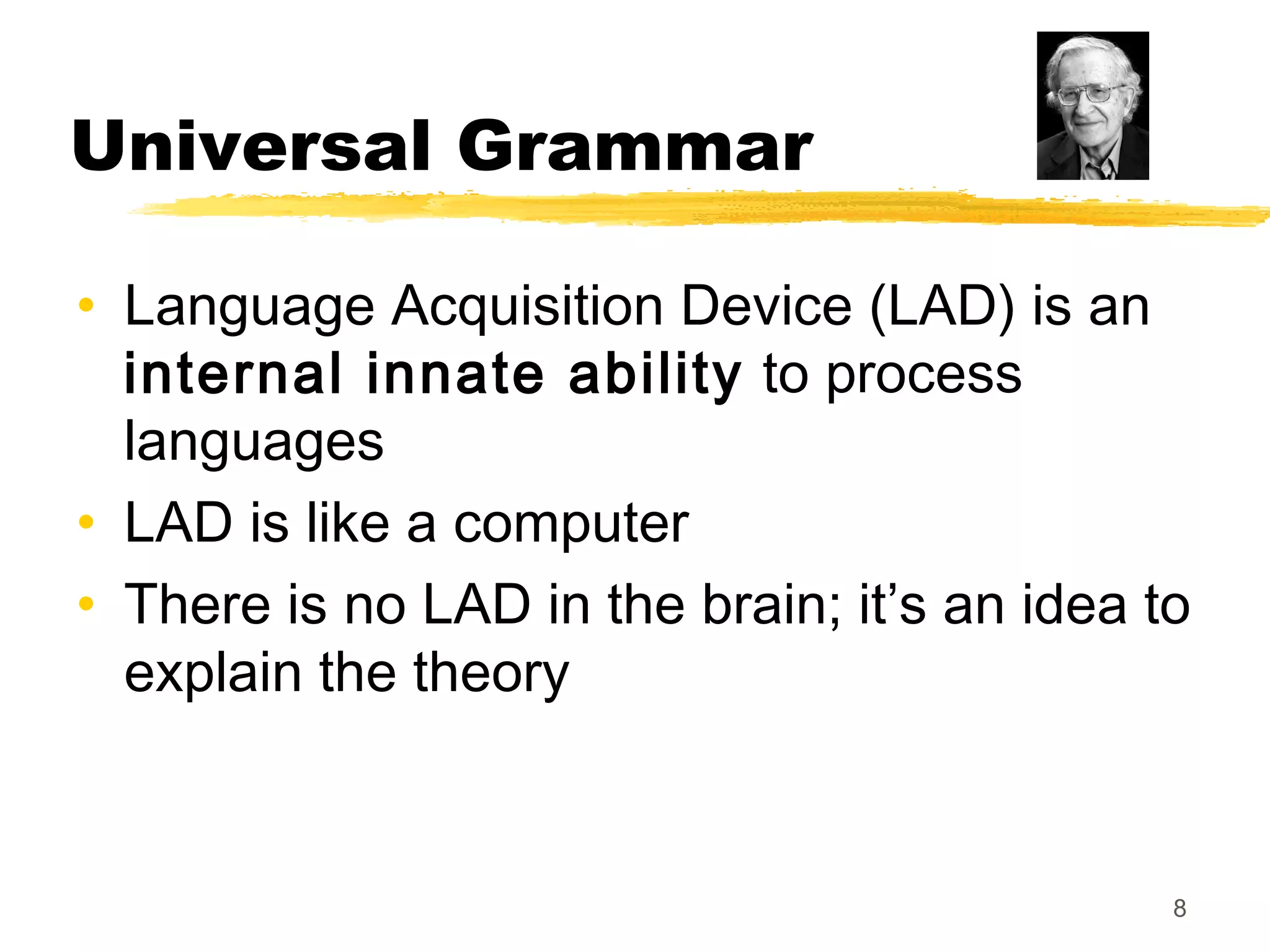 Universal Grammar

• Language Acquisition Device (LAD) is an
  internal innate ability to process
  languages
• LAD is like a computer
• There is no LAD in the brain; it’s an idea to
  explain the theory



                                              8
 