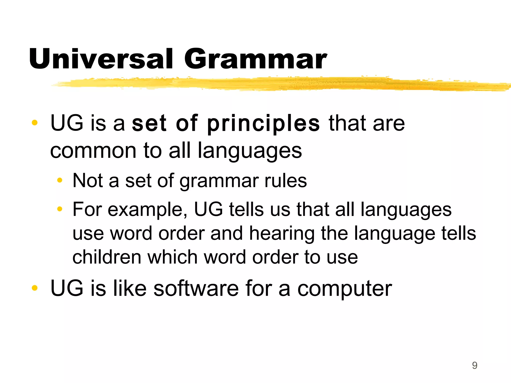 Universal Grammar

• UG is a set of principles that are
  common to all languages
  • Not a set of grammar rules
  • For example, UG tells us that all languages
    use word order and hearing the language tells
    children which word order to use
• UG is like software for a computer


                                                9
 