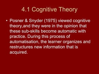 4.1 Cognitive TheoryPosner & Snyder (1975) viewed cognitive theory,and they were in the opinion that these sub-skills become automatic with practice. During this process of automatisation, the learner organizes and restructures new information that is acquired. 