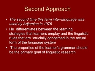 Second Approach    The second time this term inter-language was  used by Adjemian in 1976He  differentiates between the learning strategies that learners employ and the linguistic rules that are “crucially concerned in the actual form of the language system  The properties of the learner’s grammar should be the primary goal of linguistic research 