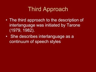 Third ApproachThe third approach to the description of interlanguage was initiated by Tarone (1979, 1982).  She describes interlanguage as a continuum of speech styles 