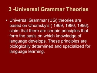 3 -Universal Grammar TheoriesUniversal Grammar (UG) theories are based on Chomsky’s ( 1969, 1980, 1986). claim that there are certain principles that form the basis on which knowledge of language develops. These principles are biologically determined and specialized for language learning.