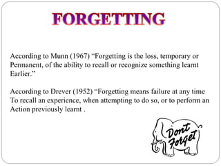 According to Munn (1967) “Forgetting is the loss, temporary or
Permanent, of the ability to recall or recognize something learnt
Earlier.”

According to Drever (1952) “Forgetting means failure at any time
To recall an experience, when attempting to do so, or to perform an
Action previously learnt .
 